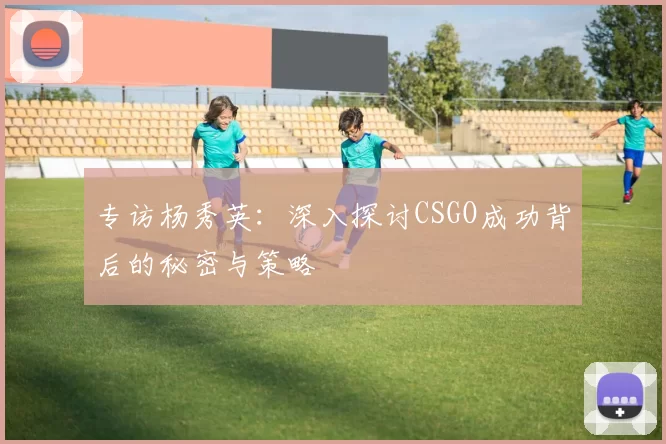 专访杨秀英：深入探讨CSGO成功背后的秘密与策略