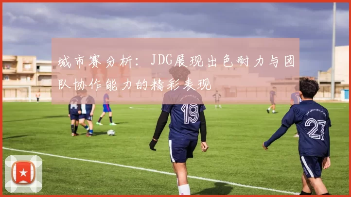 城市赛分析：JDG展现出色耐力与团队协作能力的精彩表现