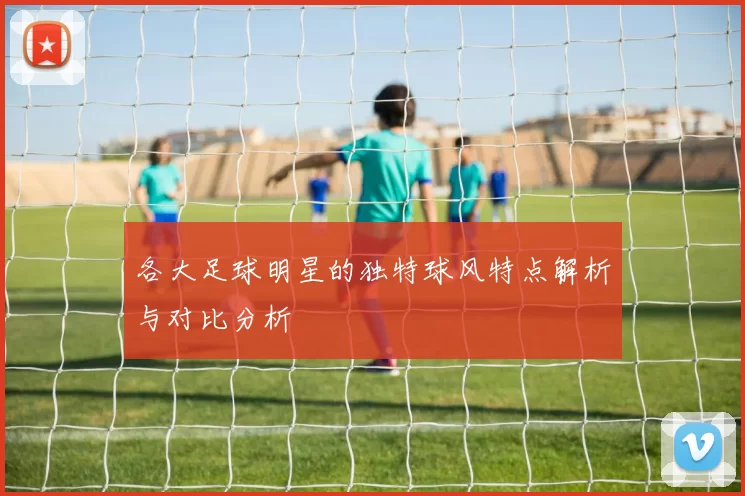 各大足球明星的独特球风特点解析与对比分析