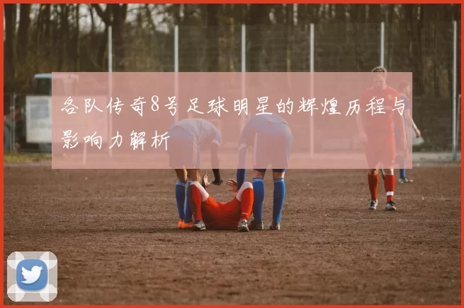 各队传奇8号足球明星的辉煌历程与影响力解析