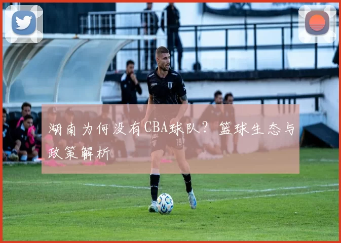 湖南为何没有CBA球队？篮球生态与政策解析