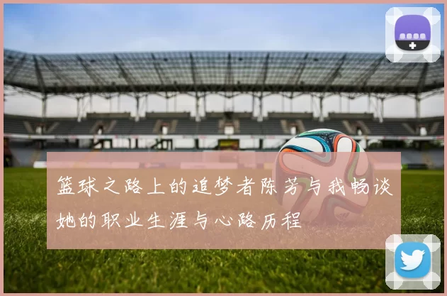 篮球之路上的追梦者陈芳与我畅谈她的职业生涯与心路历程