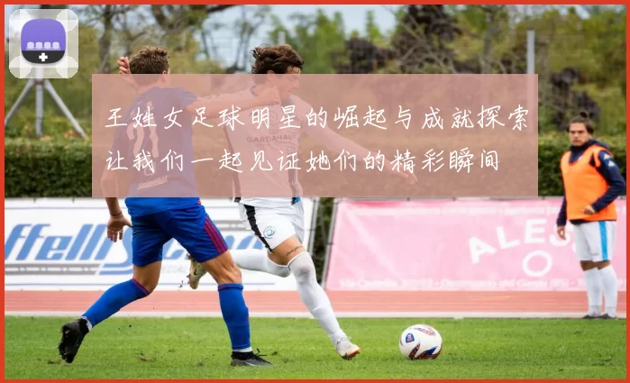 王姓女足球明星的崛起与成就探索让我们一起见证她们的精彩瞬间