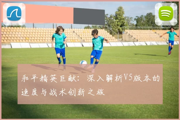 和平精英巨献：深入解析V5版本的速度与战术创新之旅