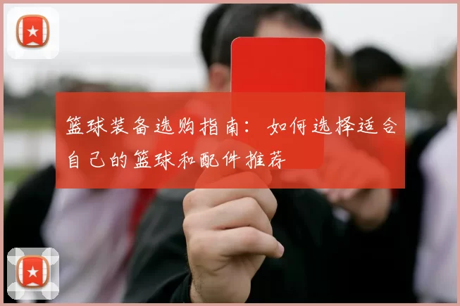 篮球装备选购指南：如何选择适合自己的篮球和配件推荐