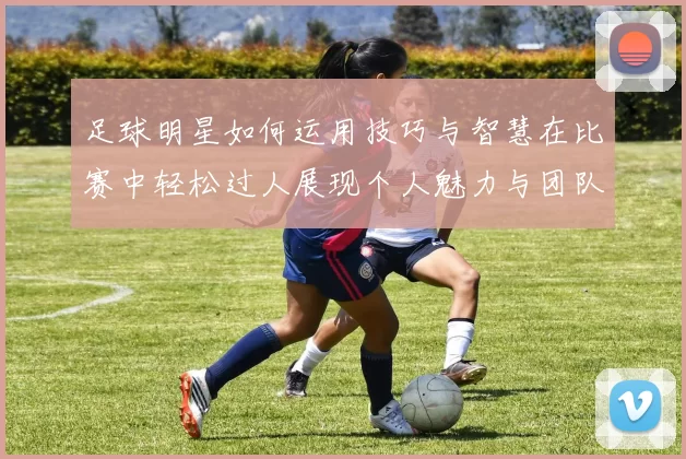 足球明星如何运用技巧与智慧在比赛中轻松过人展现个人魅力与团队合作