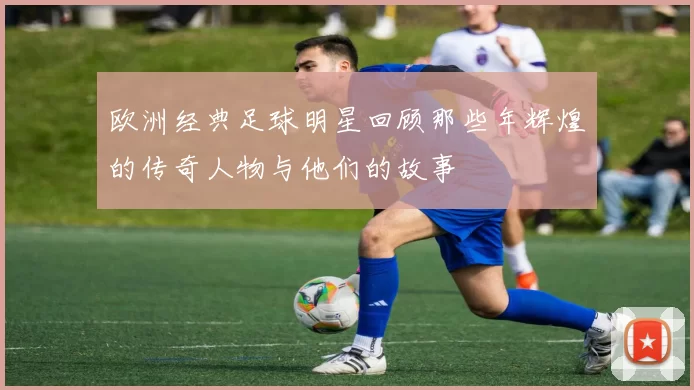 欧洲经典足球明星回顾那些年辉煌的传奇人物与他们的故事