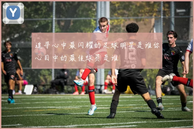 追寻心中最闪耀的足球明星是谁你心目中的最佳球员是谁