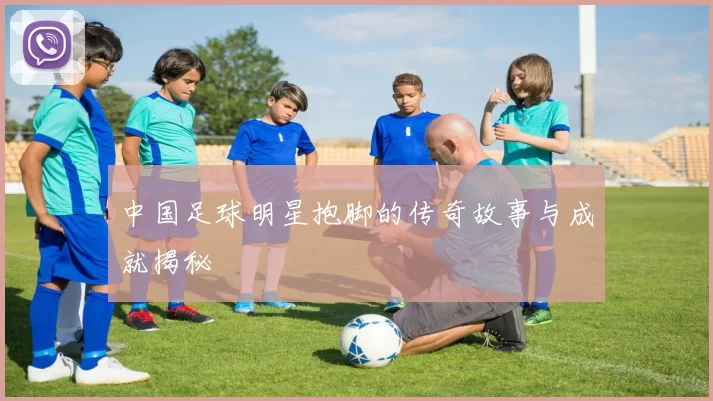 中国足球明星抱脚的传奇故事与成就揭秘