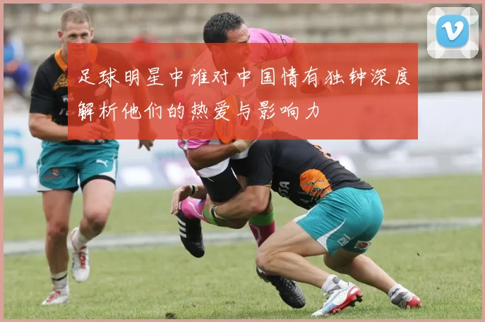 足球明星中谁对中国情有独钟深度解析他们的热爱与影响力
