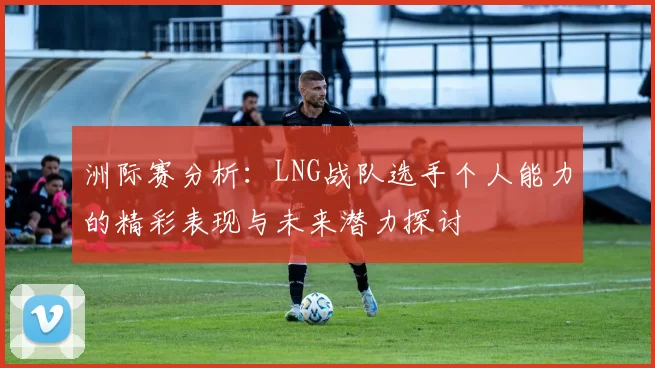 洲际赛分析：LNG战队选手个人能力的精彩表现与未来潜力探讨