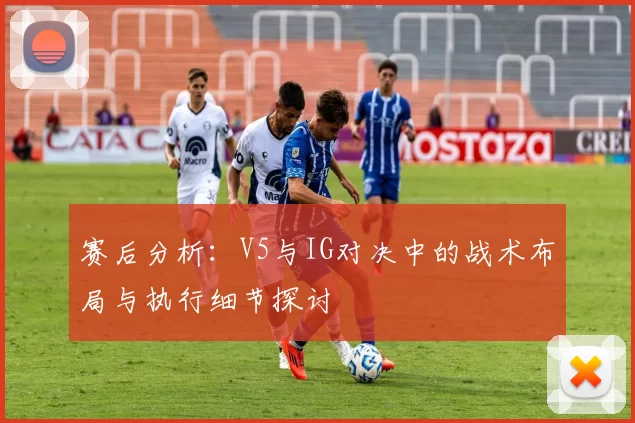 赛后分析：V5与IG对决中的战术布局与执行细节探讨