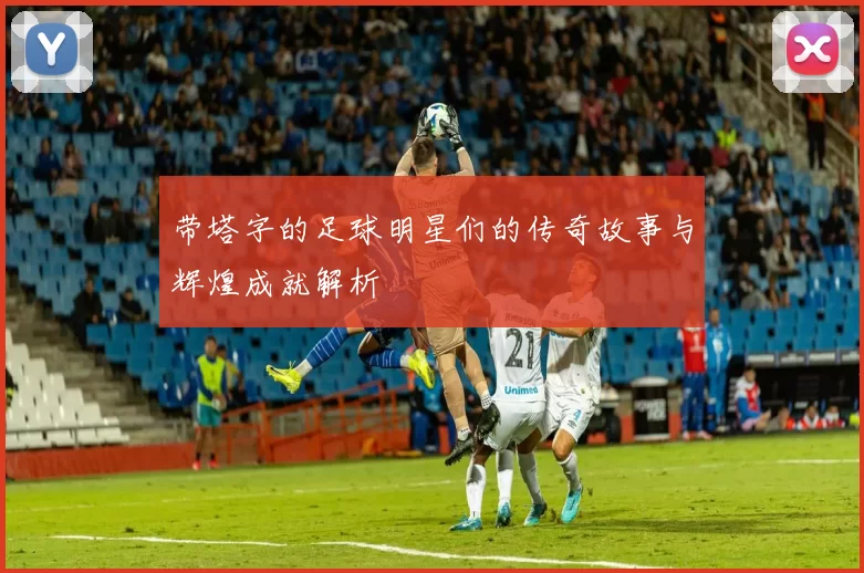 带塔字的足球明星们的传奇故事与辉煌成就解析