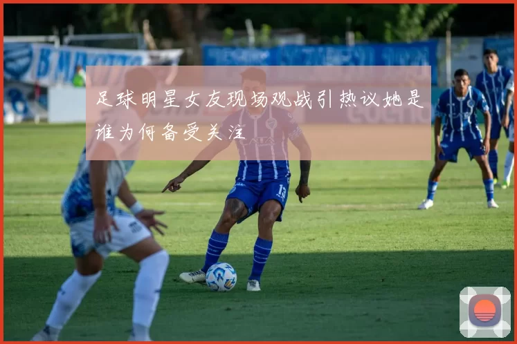 足球明星女友现场观战引热议她是谁为何备受关注