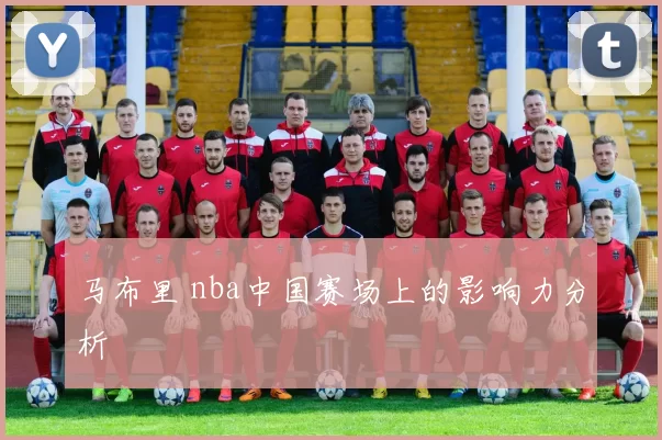 马布里 nba中国赛场上的影响力分析