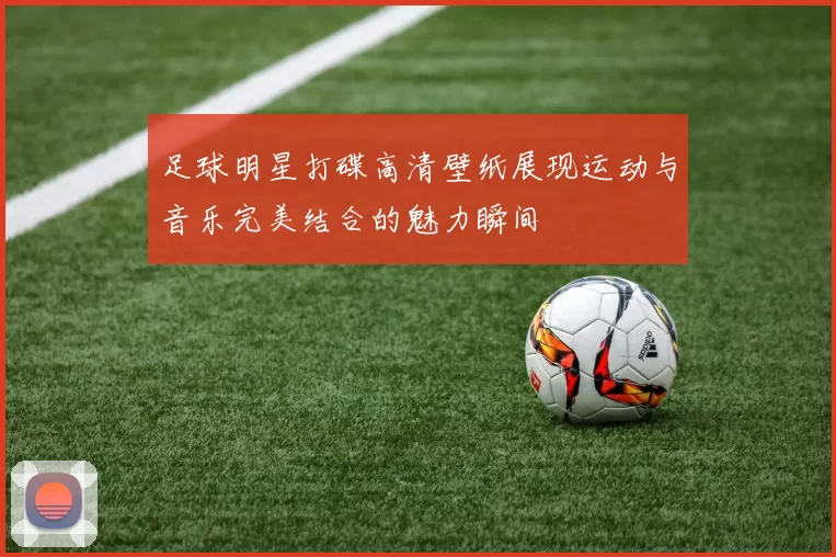 足球明星打碟高清壁纸展现运动与音乐完美结合的魅力瞬间