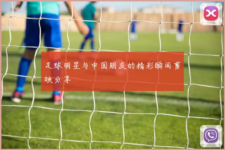 足球明星与中国朋友的精彩瞬间剪映分享