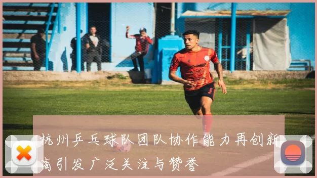 杭州乒乓球队团队协作能力再创新高引发广泛关注与赞誉