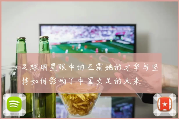 足球明星眼中的王霜她的才华与坚持如何影响了中国女足的未来