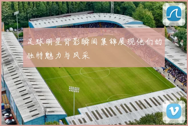 足球明星背影瞬间集锦展现他们的独特魅力与风采