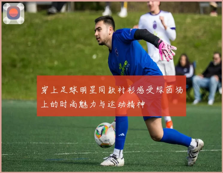穿上足球明星同款衬衫感受绿茵场上的时尚魅力与运动精神