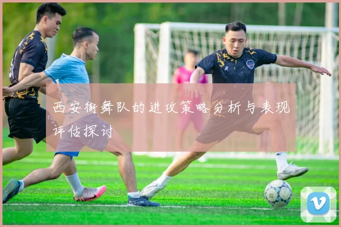 西安街舞队的进攻策略分析与表现评估探讨