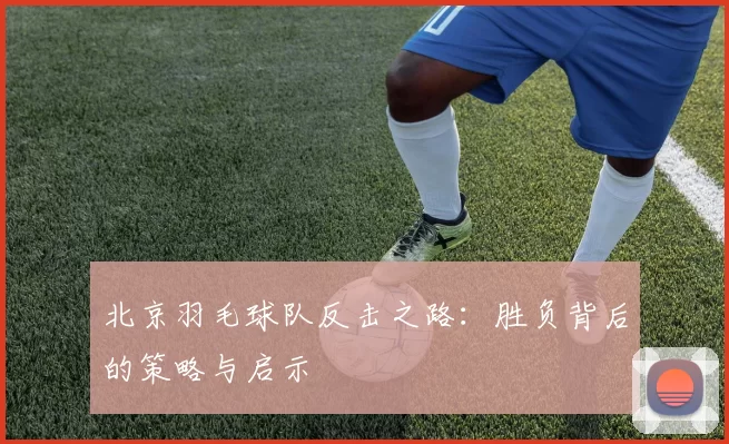 北京羽毛球队反击之路：胜负背后的策略与启示