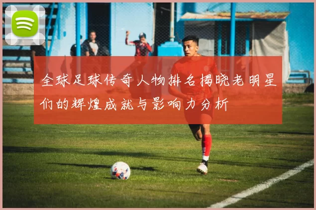 全球足球传奇人物排名揭晓老明星们的辉煌成就与影响力分析