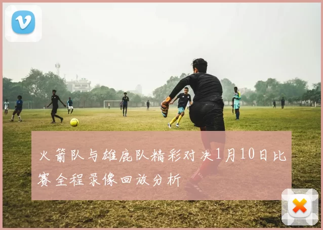 火箭队与雄鹿队精彩对决1月10日比赛全程录像回放分析