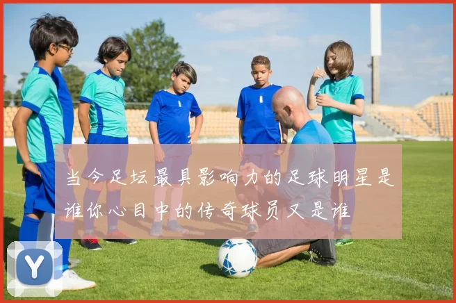 当今足坛最具影响力的足球明星是谁你心目中的传奇球员又是谁
