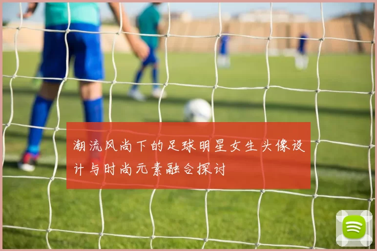 潮流风尚下的足球明星女生头像设计与时尚元素融合探讨