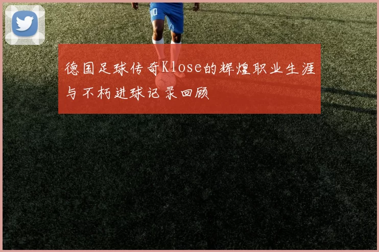 德国足球传奇Klose的辉煌职业生涯与不朽进球记录回顾