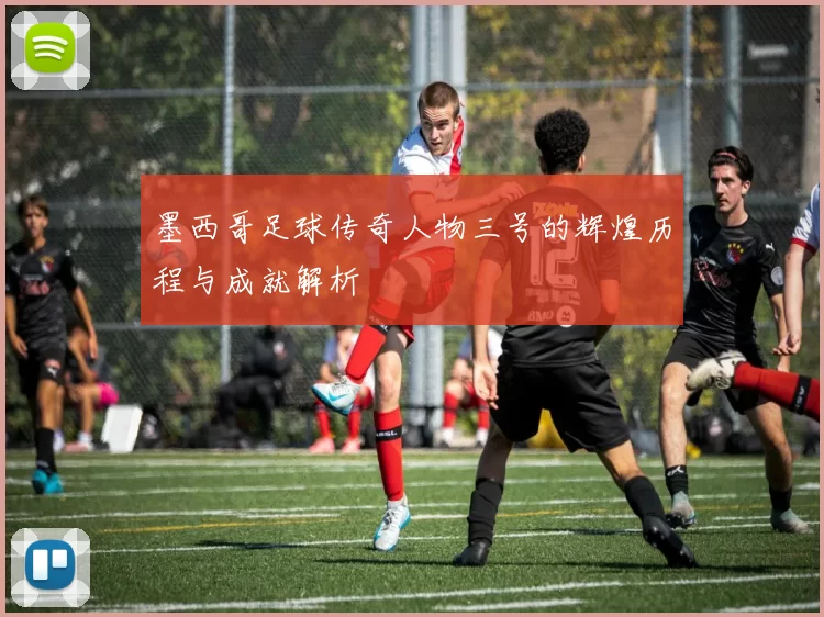 墨西哥足球传奇人物三号的辉煌历程与成就解析
