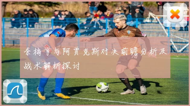 奈梅亨与阿贾克斯对决前瞻分析及战术解析探讨