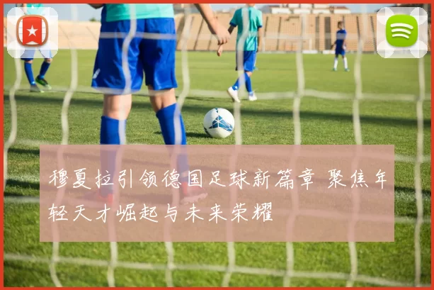 穆夏拉引领德国足球新篇章 聚焦年轻天才崛起与未来荣耀