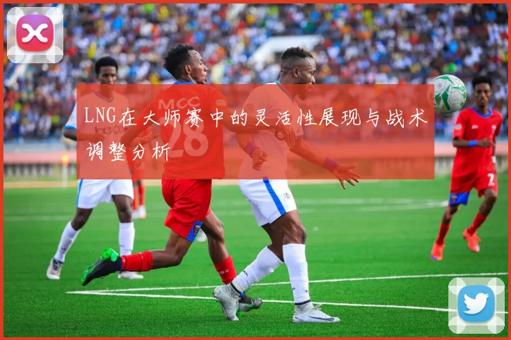 LNG在大师赛中的灵活性展现与战术调整分析