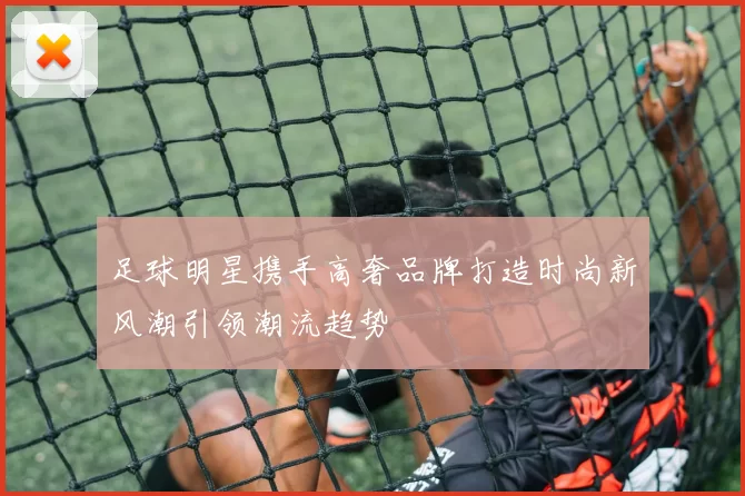 足球明星携手高奢品牌打造时尚新风潮引领潮流趋势