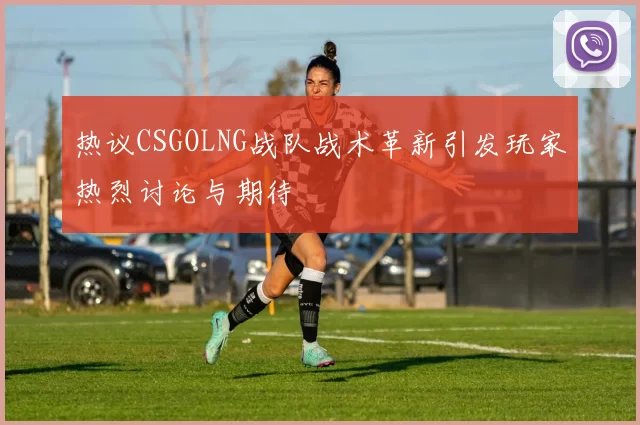 热议CSGOLNG战队战术革新引发玩家热烈讨论与期待