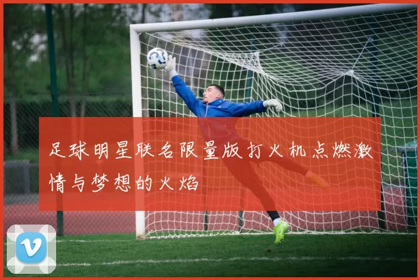 足球明星联名限量版打火机点燃激情与梦想的火焰