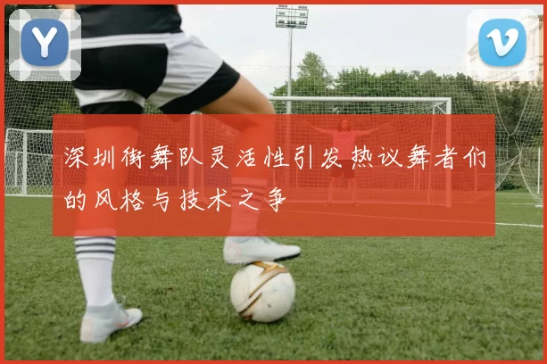 深圳街舞队灵活性引发热议舞者们的风格与技术之争