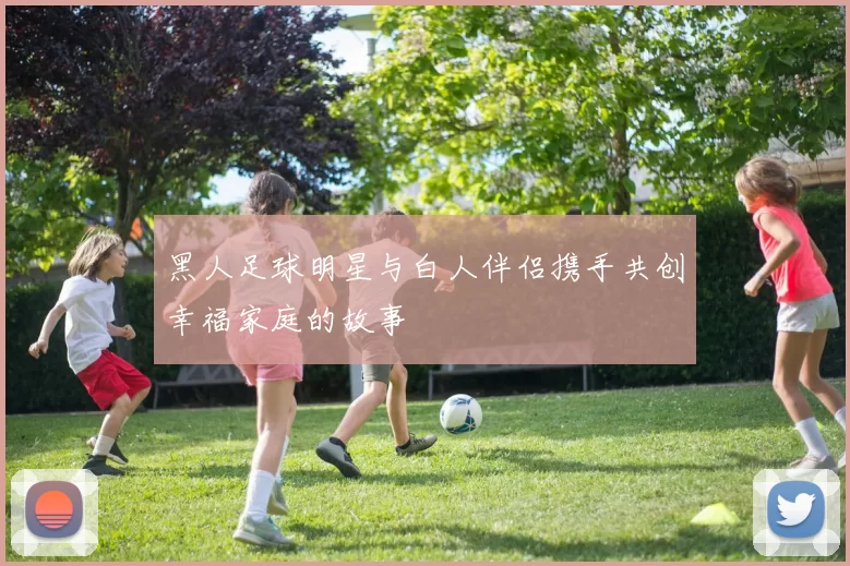 黑人足球明星与白人伴侣携手共创幸福家庭的故事