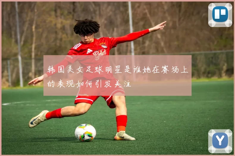 韩国美女足球明星是谁她在赛场上的表现如何引发关注