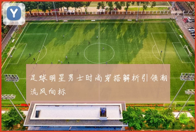 足球明星男士时尚穿搭解析引领潮流风向标