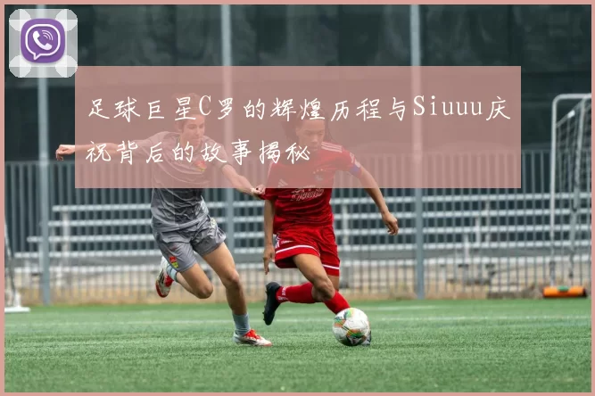 足球巨星C罗的辉煌历程与Siuuu庆祝背后的故事揭秘