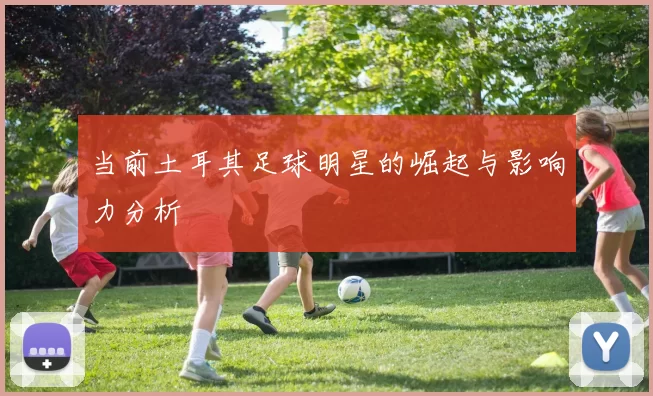 当前土耳其足球明星的崛起与影响力分析