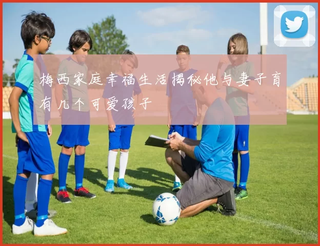 梅西家庭幸福生活揭秘他与妻子育有几个可爱孩子