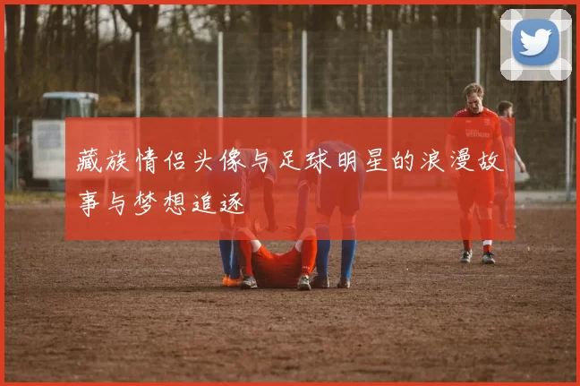 藏族情侣头像与足球明星的浪漫故事与梦想追逐