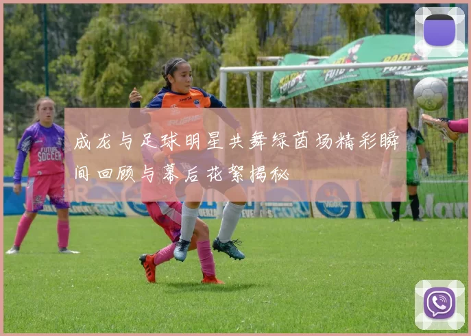 成龙与足球明星共舞绿茵场精彩瞬间回顾与幕后花絮揭秘