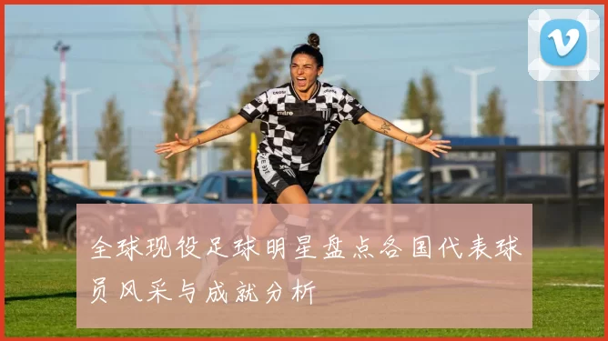 全球现役足球明星盘点各国代表球员风采与成就分析