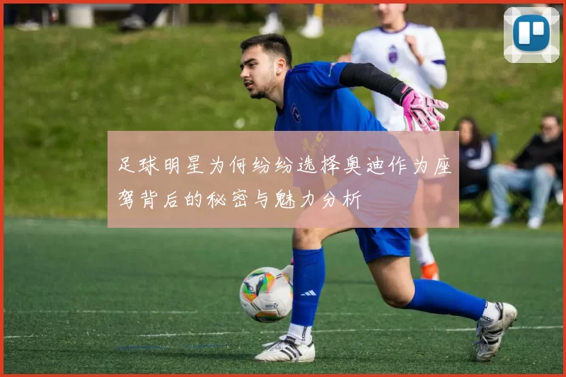 足球明星为何纷纷选择奥迪作为座驾背后的秘密与魅力分析